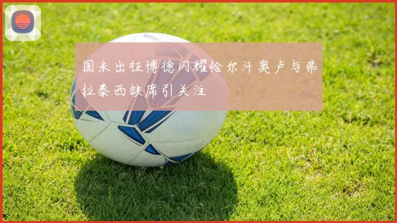 国米出征博德闪耀恰尔汗奥卢与弗拉泰西缺席引关注