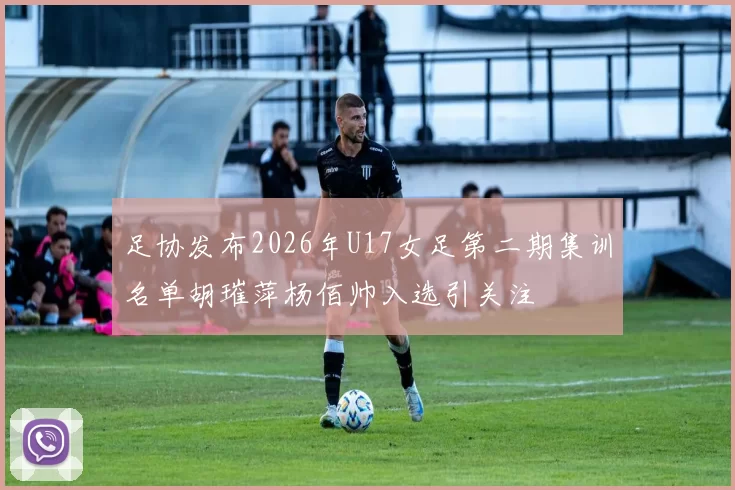 足协发布2026年U17女足第二期集训名单胡璀萍杨佰帅入选引关注