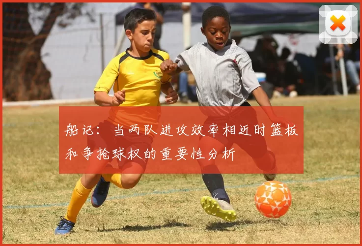 船记：当两队进攻效率相近时篮板和争抢球权的重要性分析