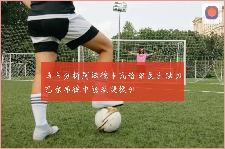 马卡分析阿诺德卡瓦哈尔复出助力巴尔韦德中场表现提升