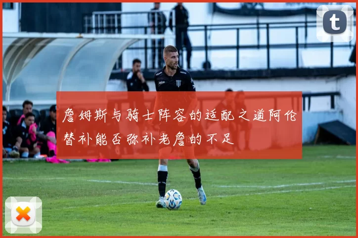 詹姆斯与骑士阵容的适配之道阿伦替补能否弥补老詹的不足
