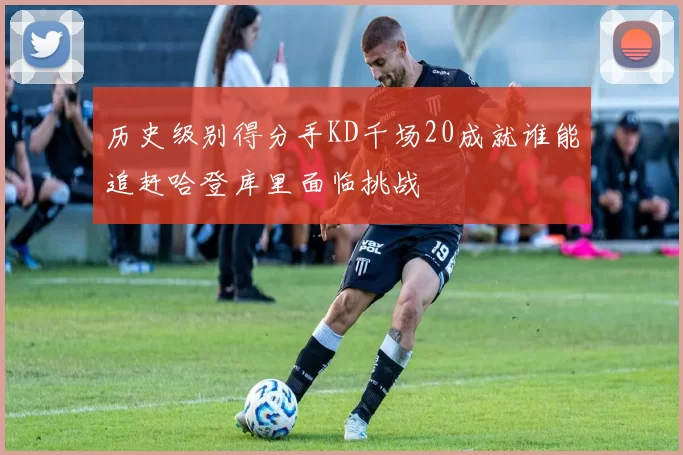 历史级别得分手KD千场20成就谁能追赶哈登库里面临挑战