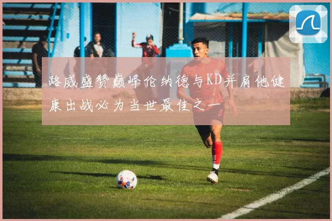 路威盛赞巅峰伦纳德与KD并肩他健康出战必为当世最佳之一