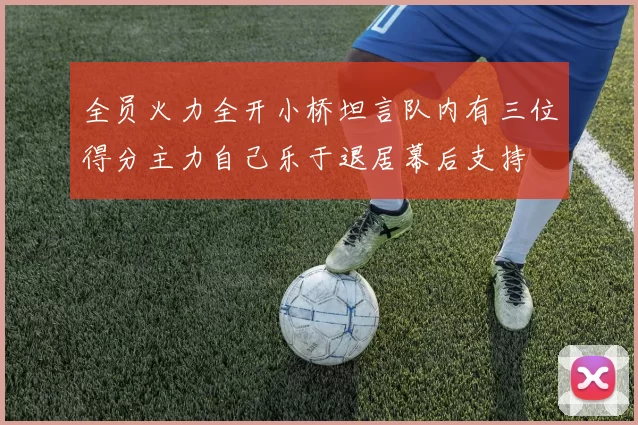 全员火力全开小桥坦言队内有三位得分主力自己乐于退居幕后支持