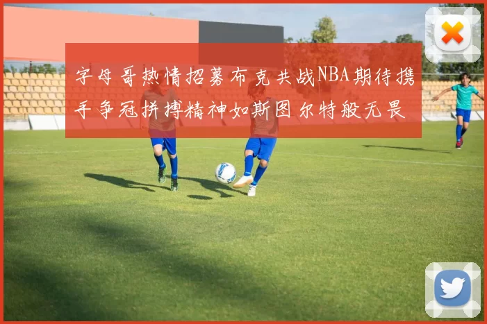 字母哥热情招募布克共战NBA期待携手争冠拼搏精神如斯图尔特般无畏