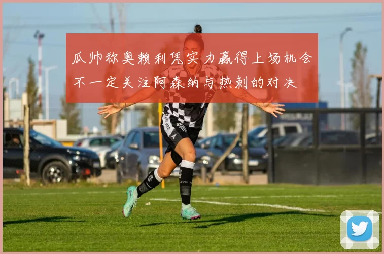 瓜帅称奥赖利凭实力赢得上场机会不一定关注阿森纳与热刺的对决
