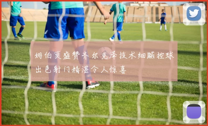 姆伯莫盛赞齐尔克泽技术细腻控球出色射门精湛令人惊喜
