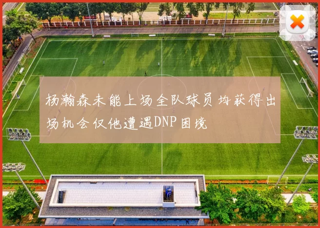 杨瀚森未能上场全队球员均获得出场机会仅他遭遇DNP困境