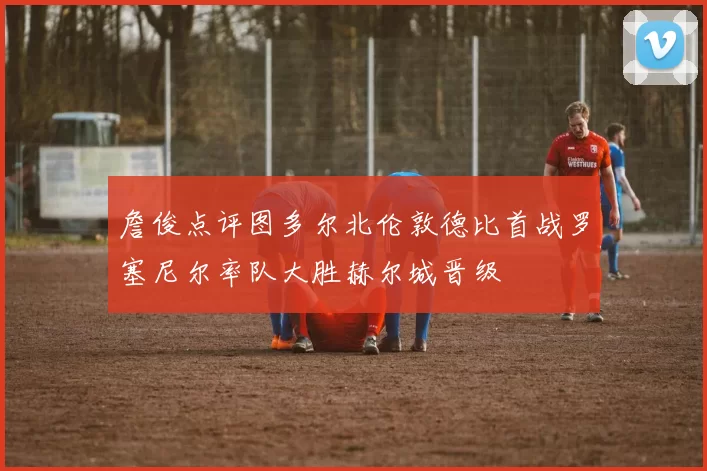 詹俊点评图多尔北伦敦德比首战罗塞尼尔率队大胜赫尔城晋级