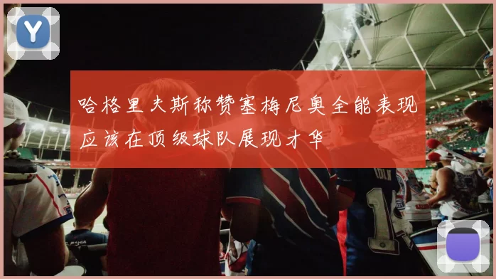 哈格里夫斯称赞塞梅尼奥全能表现应该在顶级球队展现才华