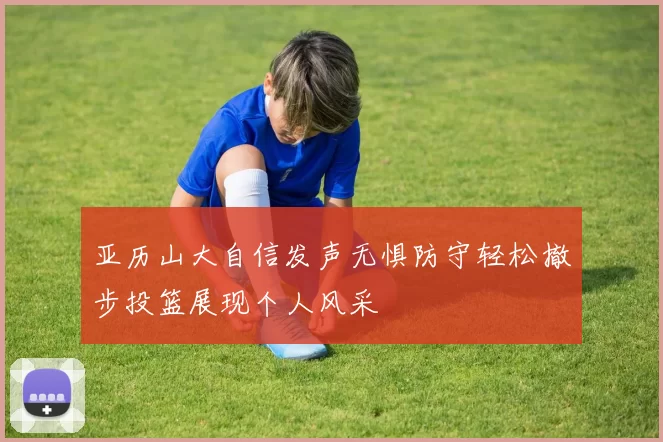 亚历山大自信发声无惧防守轻松撤步投篮展现个人风采