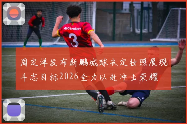 周定洋发布新鹏城球衣定妆照展现斗志目标2026全力以赴冲击荣耀