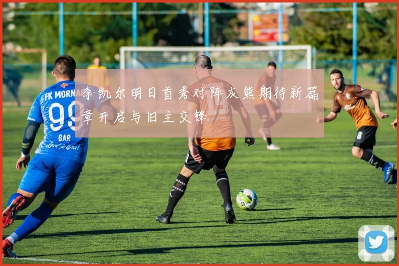 李凯尔明日首秀对阵灰熊期待新篇章开启与旧主交锋