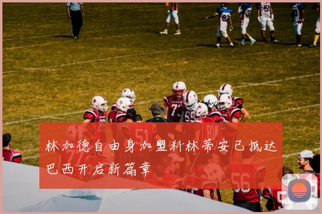 林加德自由身加盟科林蒂安已抵达巴西开启新篇章
