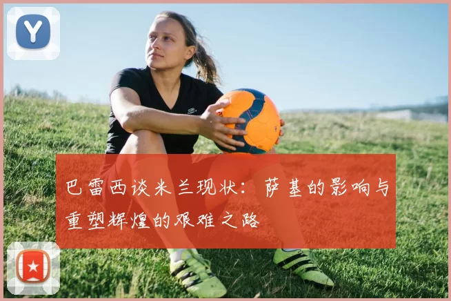 巴雷西谈米兰现状：萨基的影响与重塑辉煌的艰难之路