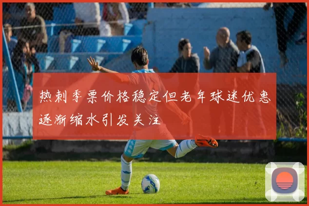 热刺季票价格稳定但老年球迷优惠逐渐缩水引发关注