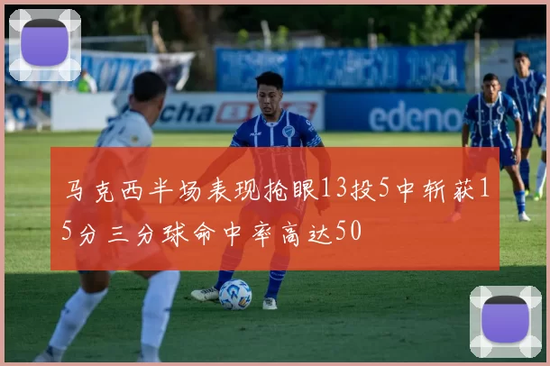 马克西半场表现抢眼13投5中斩获15分三分球命中率高达50