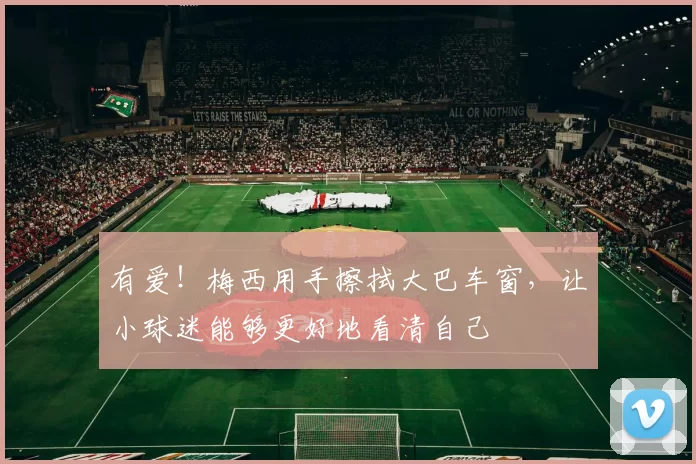 有爱！梅西用手擦拭大巴车窗，让小球迷能够更好地看清自己