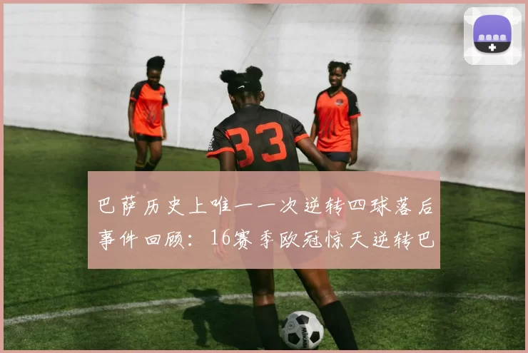 巴萨历史上唯一一次逆转四球落后事件回顾：16赛季欧冠惊天逆转巴黎