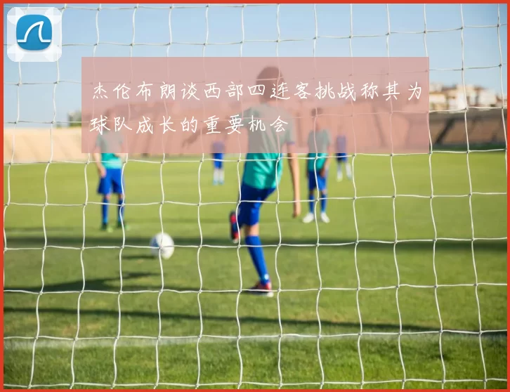 杰伦布朗谈西部四连客挑战称其为球队成长的重要机会