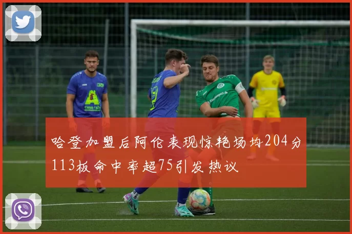 哈登加盟后阿伦表现惊艳场均204分113板命中率超75引发热议