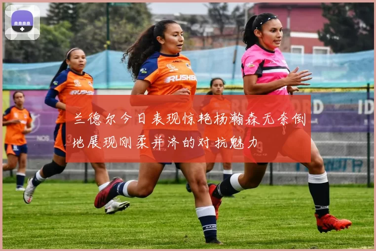 兰德尔今日表现惊艳杨瀚森无奈倒地展现刚柔并济的对抗魅力