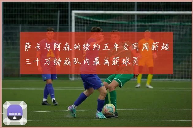 萨卡与阿森纳续约五年合同周薪超三十万镑成队内最高薪球员