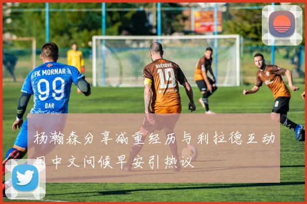 杨瀚森分享减重经历与利拉德互动用中文问候早安引热议
