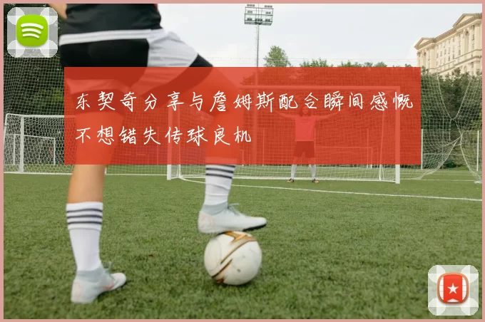 东契奇分享与詹姆斯配合瞬间感慨不想错失传球良机