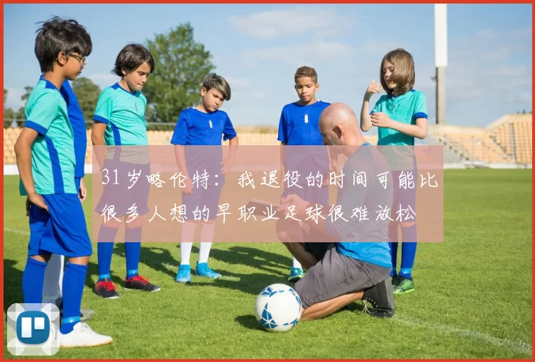 31岁略伦特：我退役的时间可能比很多人想的早职业足球很难放松