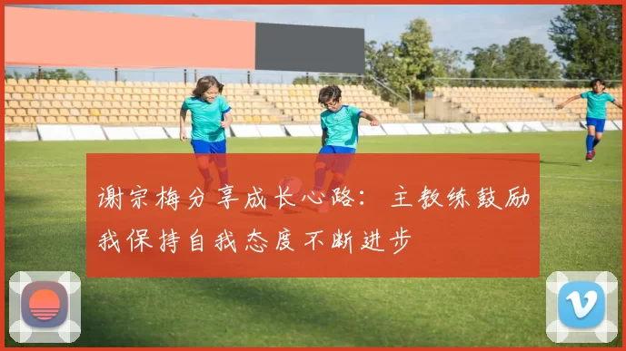 谢宗梅分享成长心路：主教练鼓励我保持自我态度不断进步