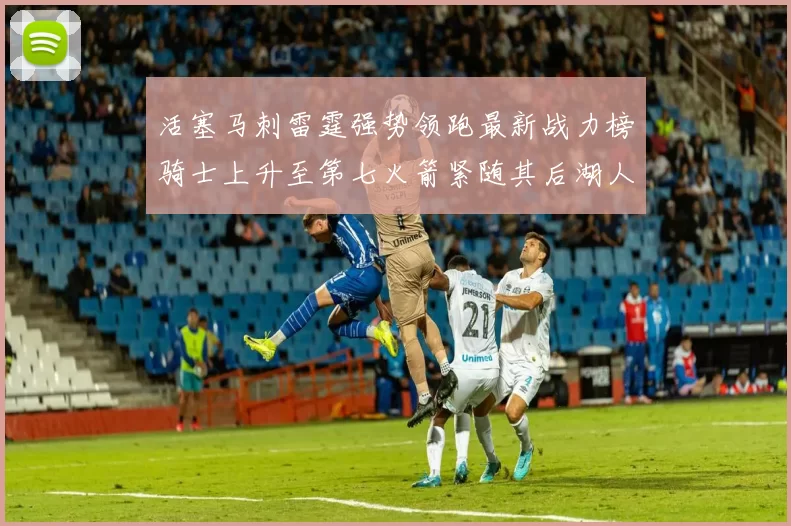 活塞马刺雷霆强势领跑最新战力榜骑士上升至第七火箭紧随其后湖人排名第十一