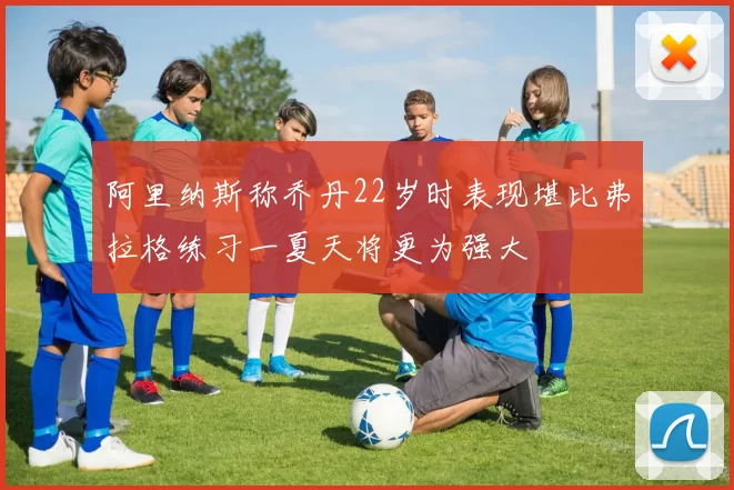 阿里纳斯称乔丹22岁时表现堪比弗拉格练习一夏天将更为强大