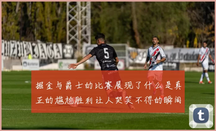 掘金与爵士的比赛展现了什么是真正的尴尬胜利让人哭笑不得的瞬间