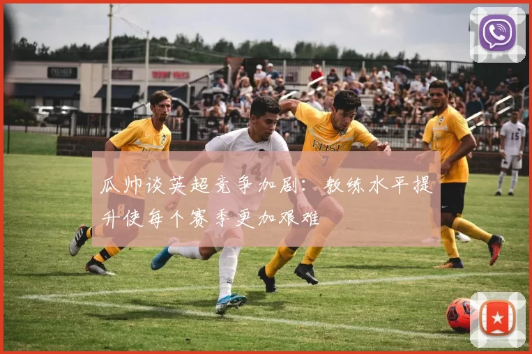 瓜帅谈英超竞争加剧：教练水平提升使每个赛季更加艰难